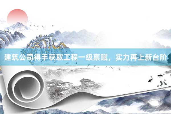 建筑公司得手获取工程一级禀赋，实力再上新台阶