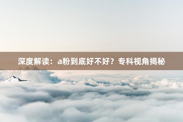 深度解读：a粉到底好不好？专科视角揭秘