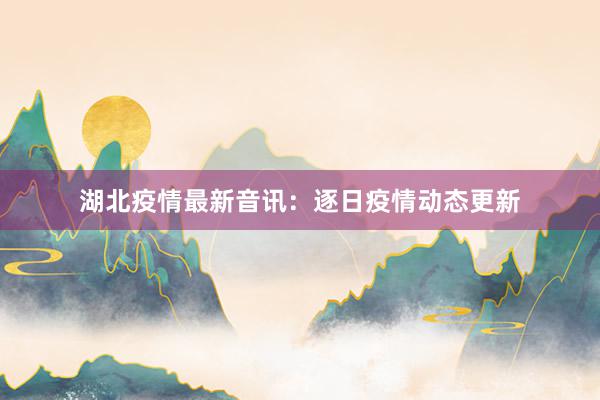 湖北疫情最新音讯：逐日疫情动态更新