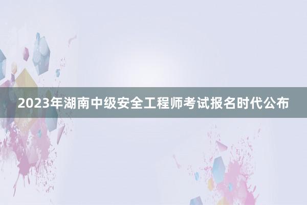 2023年湖南中级安全工程师考试报名时代公布