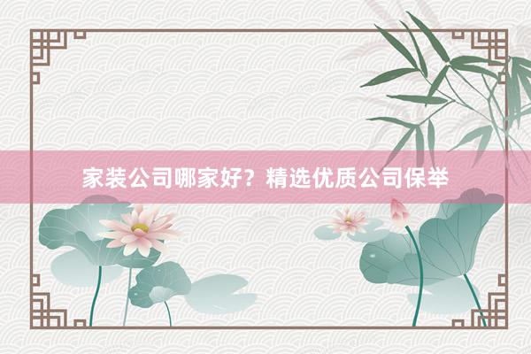 家装公司哪家好？精选优质公司保举