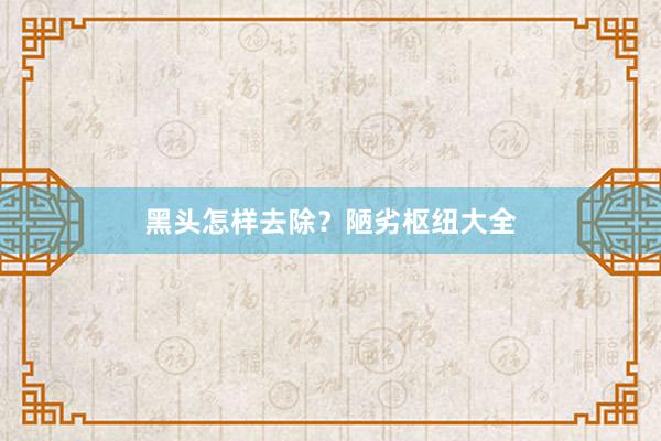 黑头怎样去除？陋劣枢纽大全